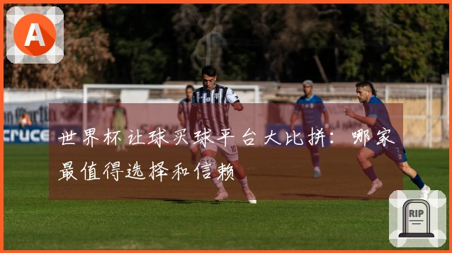 世界杯让球买球平台大比拼：哪家最值得选择和信赖