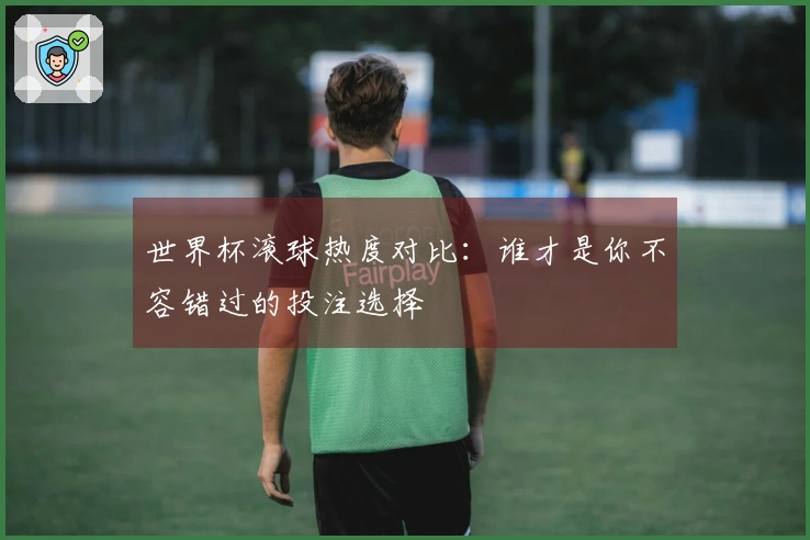 世界杯滚球热度对比：谁才是你不容错过的投注选择